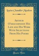 Arthur O'Shaughnessy His Life and His Work with Selections from His Poems (Classic Reprint) di Louise Chandler Moulton edito da Forgotten Books