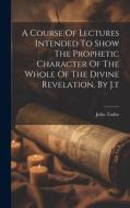 A Course Of Lectures Intended To Show The Prophetic Character Of The Whole Of The Divine Revelation, By J.t di John Tudor edito da LEGARE STREET PR