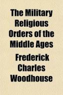 The Military Religious Orders Of The Middle Ages di Frederick Charles Woodhouse edito da General Books Llc