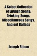 A Select Collection of English Songs Volume 2; Drinking-Songs. Miscellaneous Songs. Ancient Ballads di Joseph Ritson, Thomas Park edito da Rarebooksclub.com