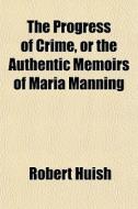 The Progress Of Crime, Or The Authentic di Robert Huish edito da General Books