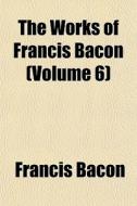 The Works Of Francis Bacon Volume 6 di Francis Bacon edito da General Books