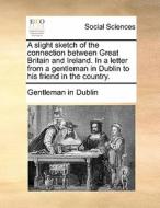 A Slight Sketch Of The Connection Between Great Britain And Ireland. In A Letter From A Gentleman In Dublin To His Friend In The Country di Gentleman in Dublin edito da Gale Ecco, Print Editions