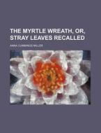 The Myrtle Wreath, Or, Stray Leaves Recalled di Anna Cummings Miller edito da Rarebooksclub.com