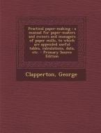 Practical Paper-Making: A Manual for Paper-Makers and Owners and Managers of Paper Mills, to Which Are Appended Useful Tables, Calculations, D di George Clapperton edito da Nabu Press