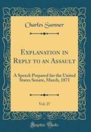 Explanation in Reply to an Assault, Vol. 27: A Speech Prepared for the United States Senate, March, 1871 (Classic Reprint) di Charles Sumner edito da Forgotten Books