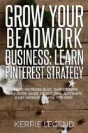 Grow Your Beadwork Business: Learn Pinterest Strategy: How to Increase Blog Subscribers, Make More Sales, Design Pins, Automate & Get Website Traff di Kerrie Legend edito da Createspace Independent Publishing Platform