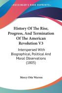 History of the Rise, Progress, and Termination of the American Revolution V3: Interspersed with Biographical, Political and Moral Observations (1805) di Mercy Otis Warren edito da Kessinger Publishing