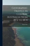 Geographic Travels in Central Australia From 1872 to 1874 di Ernest Giles edito da LEGARE STREET PR