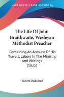 The Life of John Braithwaite, Wesleyan Methodist Preacher: Containing an Account of His Travels, Labors in the Ministry, and Writings (1825) di Robert Dickinson edito da Kessinger Publishing