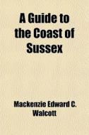 A Guide To The Coast Of Sussex di MacKenzie Edward C. Walcott edito da General Books Llc