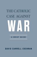 The Catholic Case Against War di David Carroll Cochran edito da University Of Notre Dame Press