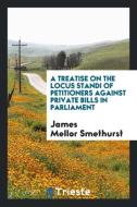 A Treatise on the Locus Standi of Petitioners Against Private Bills in Parliament di James Mellor Smethurst edito da Trieste Publishing