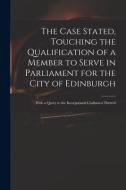 The Case Stated, Touching The Qualification Of A Member To Serve In Parliament For The City Of Edinburgh di Anonymous edito da Legare Street Press