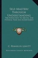 Self-Mastery Through Understanding: The Power Path to Mental and Physical Poise and Achievement di C. Franklin Leavitt edito da Kessinger Publishing