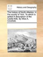 The History Of North-allerton, In The County Of York. To Which Is Added A Description Of The Castle-hills. By Miss A. Crosfield di Multiple Contributors edito da Gale Ecco, Print Editions