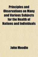 Principles And Observations On Many And Various Subjects For The Health Of Nations And Individuals di John Moodie edito da General Books Llc