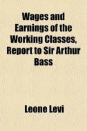 Wages And Earnings Of The Working Classes, Report To Sir Arthur Bass di Leone Levi edito da General Books Llc