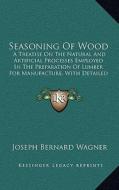 Seasoning of Wood: A Treatise on the Natural and Artificial Processes Employed in the Preparation of Lumber for Manufacture, with Detaile di Joseph Bernard Wagner edito da Kessinger Publishing