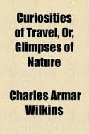 Curiosities Of Travel, Or, Glimpses Of Nature di Charles Armar Wilkins edito da General Books Llc