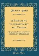 A Persuasive to Impartiality and Candor: In Judging of the Present Administration, Particularly with Regard to Our Late Difficulties and Transactions di Unknown Author edito da Forgotten Books