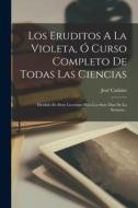 Los Eruditos A La Violeta, Ó Curso Completo De Todas Las Ciencias: Dividido En Siete Lecciones Para Los Siete Dias De La Semana... di José Cadalso edito da LEGARE STREET PR