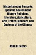 Miscellaneous Remarks Upon The Government, History, Religions, Literature, Agriculture, Arts, Trades, Manners And Customs Of The Chinese di John R. Peters edito da General Books Llc