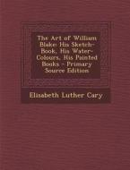 The Art of William Blake: His Sketch-Book, His Water-Colours, His Painted Books - Primary Source Edition di Elisabeth Luther Cary edito da Nabu Press
