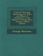 Practical Printing: Explaining the Ways and Means of Production in the Modern Printing Plant - Primary Source Edition di George Sherman edito da Nabu Press