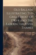 Old Ballads Illustrating The Great Frost Of 1783-4 And The Fair On The River Thames di Anonymous edito da LEGARE STREET PR