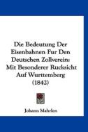 Die Bedeutung Der Eisenbahnen Fur Den Deutschen Zollverein: Mit Besonderer Rucksicht Auf Wurttemberg (1842) di Johann Mahrlen edito da Kessinger Publishing
