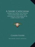 A   Short Catechism a Short Catechism: Extracted from the Douuay Catechism and from the Historical Extracted from the Douuay Catechism and from the Hi di Claude Fleury edito da Kessinger Publishing