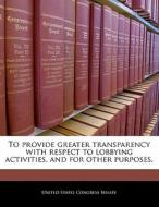 To Provide Greater Transparency With Respect To Lobbying Activities, And For Other Purposes. edito da Bibliogov
