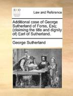 Additional Case Of George Sutherland Of Forss, Esq; (claiming The Title And Dignity Of) Earl Of Sutherland. di George Sutherland edito da Gale Ecco, Print Editions
