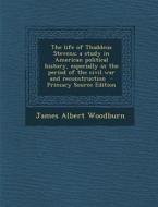The Life of Thaddeus Stevens; A Study in American Political History, Especially in the Period of the Civil War and Reconstruction di James Albert Woodburn edito da Nabu Press