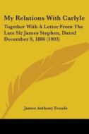 My Relations with Carlyle: Together with a Letter from the Late Sir James Stephen, Dated December 9, 1886 (1903) di James Anthony Froude edito da Kessinger Publishing