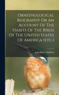 Ornithological Biography Or An Account Of The Habits Of The Birds Of The United States Of America (etc.) di John-James Audubon edito da LEGARE STREET PR