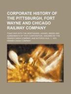 Corporate History of the Pittsburgh, Fort Wayne and Chicago Railway Company; Together with the Mortgages, Leases, Deeds and Agreements of That Corpora di Pennsylvania Company edito da Rarebooksclub.com