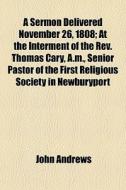 A Sermon Delivered November 26, 1808; At The Interment Of The Rev. Thomas Cary, A.m., Senior Pastor Of The First Religious Society In Newburyport di John Andrews edito da General Books Llc