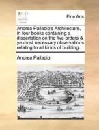 Andrea Palladio's Architecture, In Four Books Containing A Dissertation On The Five Orders & Ye Most Necessary Observations Relating To All Kinds Of B di Andrea Palladio edito da Gale Ecco, Print Editions