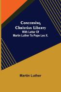 Concerning Christian Liberty; With Letter Of Martin Luther To Pope Leo X. di Martin Luther edito da Alpha Editions