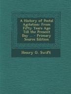 A History of Postal Agitation: From Fifty Years Ago Till the Present Day ... di Henry G. Swift edito da Nabu Press