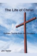The Life of Christ: Golden Truths From the Gospels di Jim Taylor edito da LIGHTNING SOURCE INC