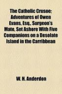 The Catholic Crusoe; Adventures Of Owen Evans, Esq., Surgeon's Mate, Set Ashore With Five Companions On A Desolate Island In The Carribbean di W. H. Anderdon edito da General Books Llc