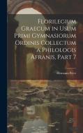 Florilegium Graecum in Usum Primi Gymnasiorum Ordinis Collectum a Philologis Afranis, Part 7 di Hermann Peter edito da LEGARE STREET PR