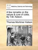 A few remarks on the nature & cure of colds. By T.M. Kelson. di Thomas Mortimer Kelson edito da Gale ECCO, Print Editions