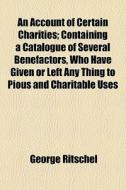 An Account Of Certain Charities; Containing A Catalogue Of Several Benefactors, Who Have Given Or Left Any Thing To Pious And Charitable Uses di George Ritschel edito da General Books Llc