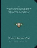 The Musical Scale of the Arabs, Medieval Organ Pipes and Their Bearing on the History of the Scale, the Natural Diatonic Scale (1900) di Charles Kasson Wead edito da Kessinger Publishing