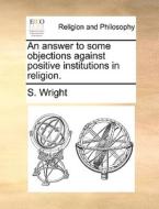 An Answer To Some Objections Against Positive Institutions In Religion. di S Wright edito da Gale Ecco, Print Editions