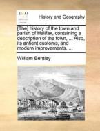 The History Of The Town And Parish Of Halifax, Containing A Description Of The Town, ... Also, Its Antient Customs, And Modern Improvements. di William Bentley edito da Gale Ecco, Print Editions